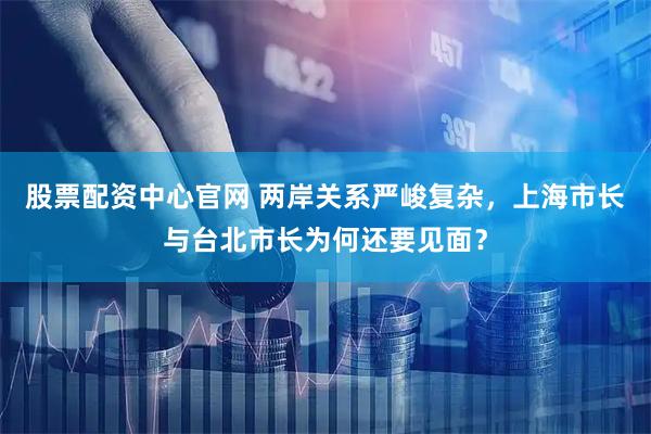 股票配资中心官网 两岸关系严峻复杂，上海市长与台北市长为何还要见面？