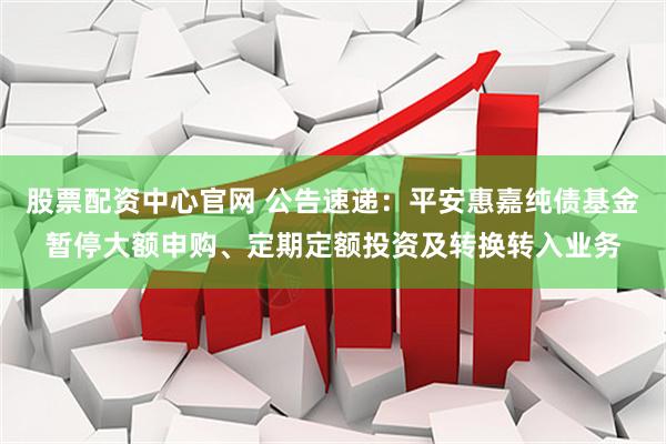 股票配资中心官网 公告速递：平安惠嘉纯债基金暂停大额申购、定期定额投资及转换转入业务