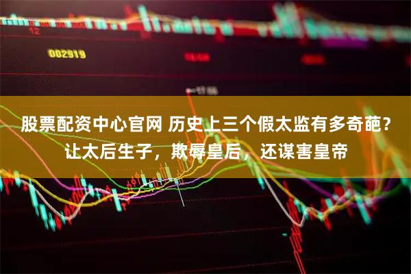 股票配资中心官网 历史上三个假太监有多奇葩？让太后生子，欺辱皇后，还谋害皇帝