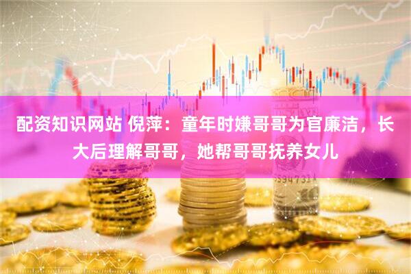 配资知识网站 倪萍：童年时嫌哥哥为官廉洁，长大后理解哥哥，她帮哥哥抚养女儿
