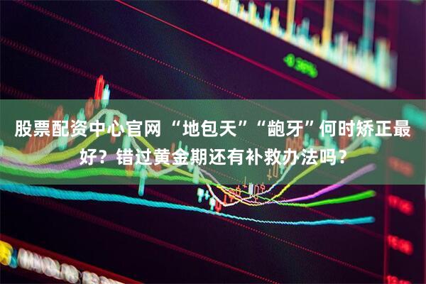 股票配资中心官网 “地包天”“龅牙”何时矫正最好？错过黄金期还有补救办法吗？