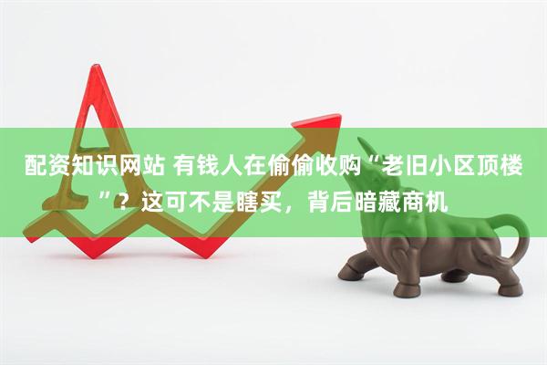 配资知识网站 有钱人在偷偷收购“老旧小区顶楼”？这可不是瞎买，背后暗藏商机