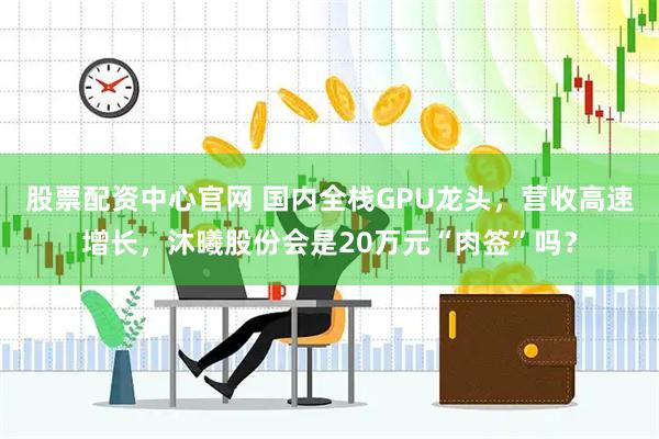 股票配资中心官网 国内全栈GPU龙头，营收高速增长，沐曦股份会是20万元“肉签”吗？