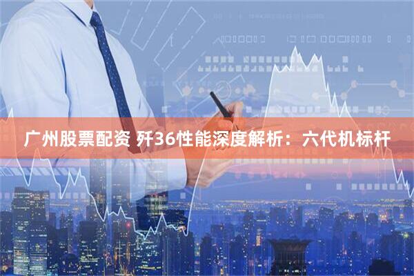 广州股票配资 歼36性能深度解析：六代机标杆