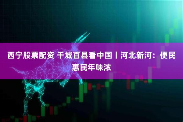 西宁股票配资 千城百县看中国丨河北新河：便民惠民年味浓