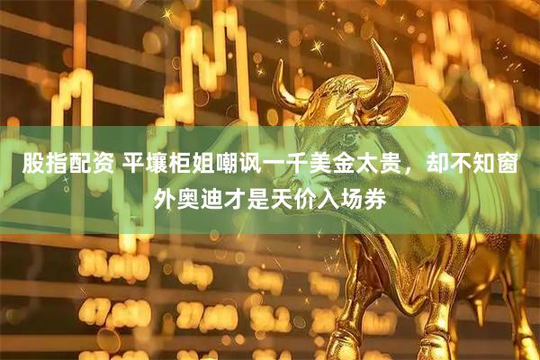 股指配资 平壤柜姐嘲讽一千美金太贵，却不知窗外奥迪才是天价入场券