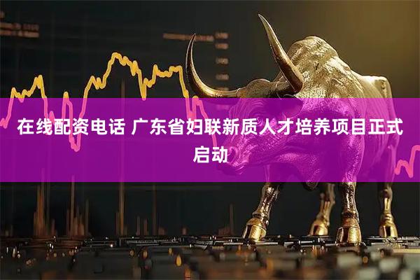 在线配资电话 广东省妇联新质人才培养项目正式启动