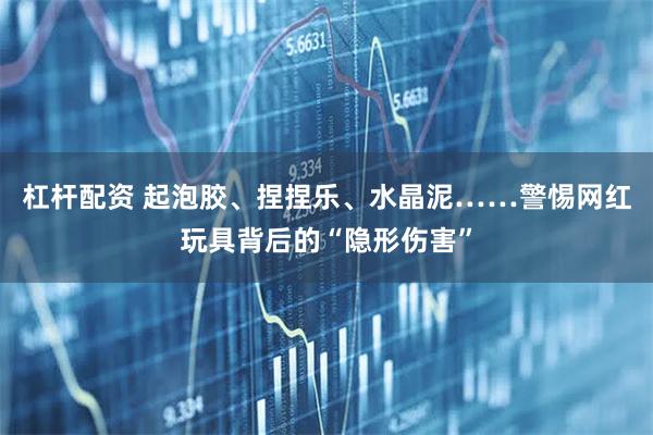 杠杆配资 起泡胶、捏捏乐、水晶泥……警惕网红玩具背后的“隐形伤害”
