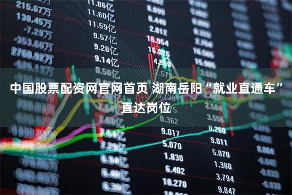 中国股票配资网官网首页 湖南岳阳“就业直通车”直达岗位