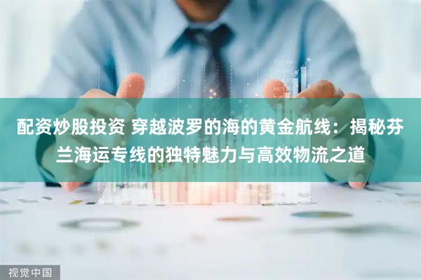 配资炒股投资 穿越波罗的海的黄金航线：揭秘芬兰海运专线的独特魅力与高效物流之道