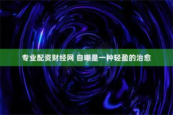 专业配资财经网 自嘲是一种轻盈的治愈