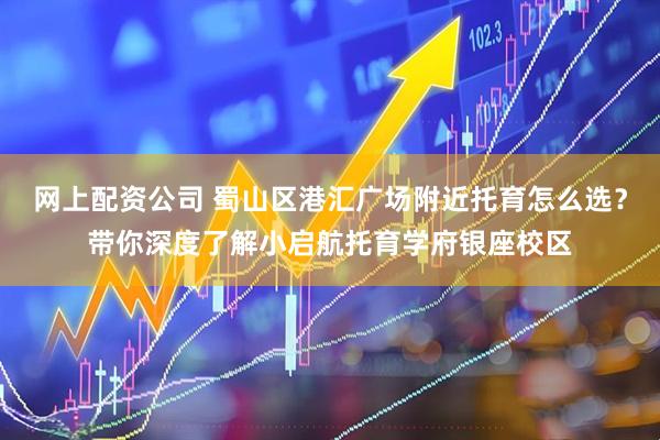 网上配资公司 蜀山区港汇广场附近托育怎么选？带你深度了解小启航托育学府银座校区