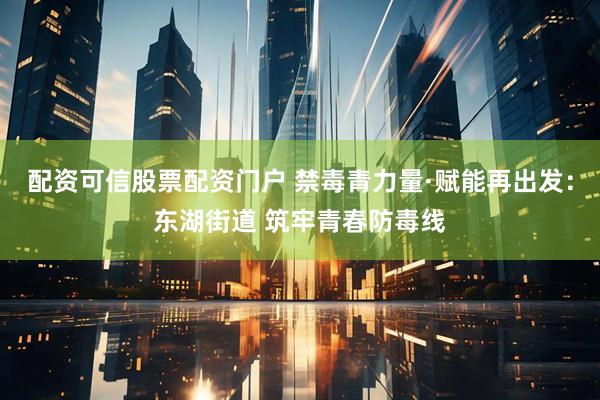 配资可信股票配资门户 禁毒青力量·赋能再出发：东湖街道 筑牢青春防毒线