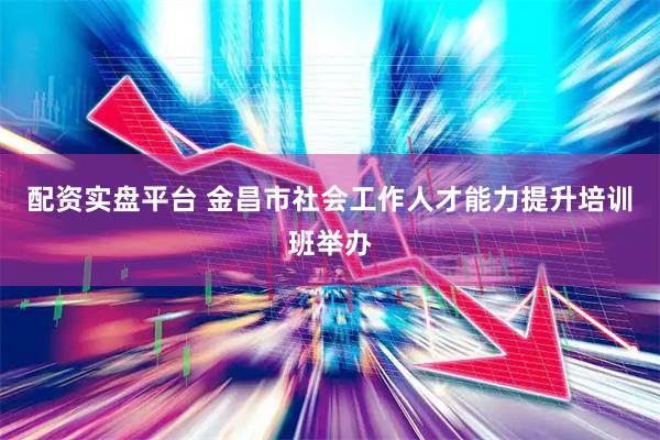 配资实盘平台 金昌市社会工作人才能力提升培训班举办