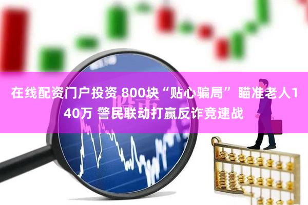在线配资门户投资 800块“贴心骗局” 瞄准老人140万 警民联动打赢反诈竞速战
