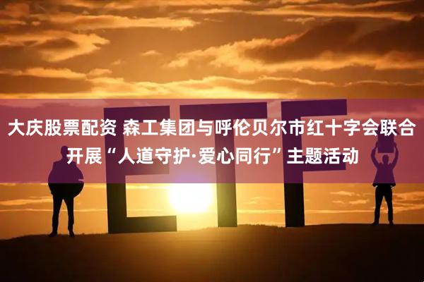 大庆股票配资 森工集团与呼伦贝尔市红十字会联合开展“人道守护·爱心同行”主题活动