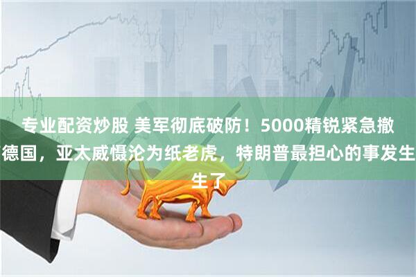 专业配资炒股 美军彻底破防！5000精锐紧急撤离德国，亚太威慑沦为纸老虎，特朗普最担心的事发生了