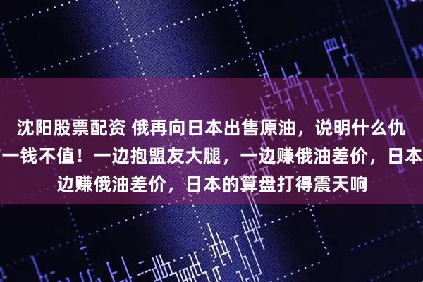 沈阳股票配资 俄再向日本出售原油，说明什么仇什么恨在利益面前一钱不值！一边抱盟友大腿，一边赚俄油差价，日本的算盘打得震天响