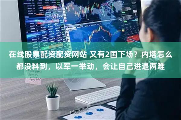 在线股票配资配资网站 又有2国下场？内塔怎么都没料到，以军一举动，会让自己进退两难