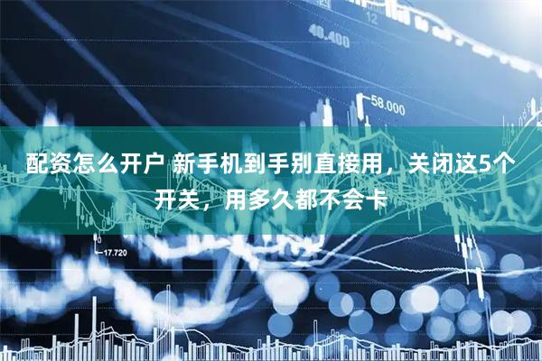 配资怎么开户 新手机到手别直接用，关闭这5个开关，用多久都不会卡