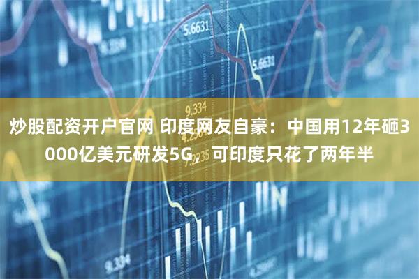 炒股配资开户官网 印度网友自豪：中国用12年砸3000亿美元研发5G，可印度只花了两年半