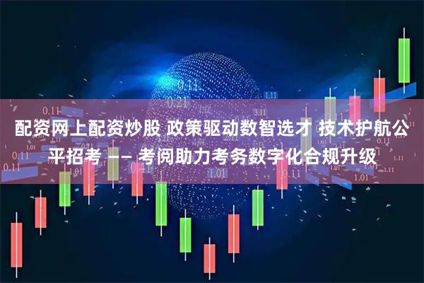 配资网上配资炒股 政策驱动数智选才 技术护航公平招考 —— 考阅助力考务数字化合规升级