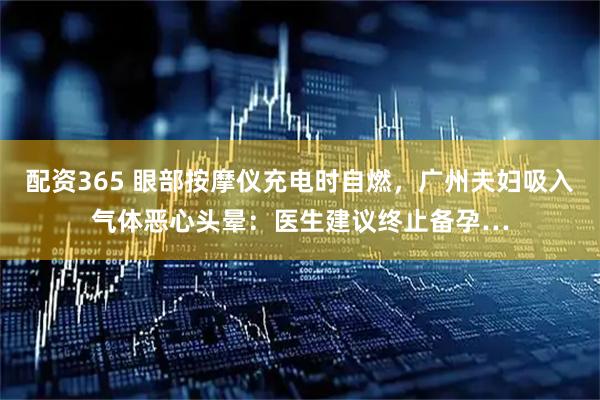 配资365 眼部按摩仪充电时自燃，广州夫妇吸入气体恶心头晕：医生建议终止备孕…