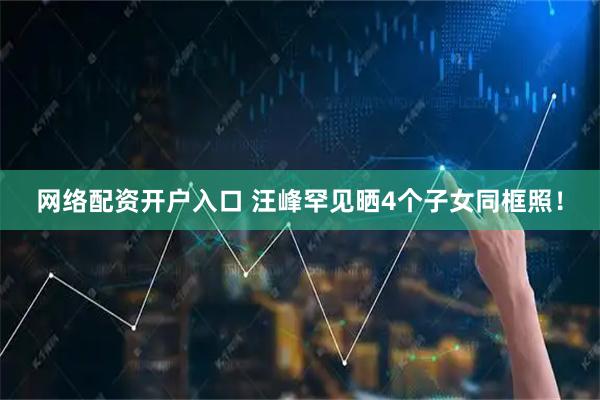 网络配资开户入口 汪峰罕见晒4个子女同框照！