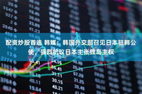 配资炒股首选 韩媒：韩国外交部召见日本驻韩公使，强烈抗议日本主张独岛主权