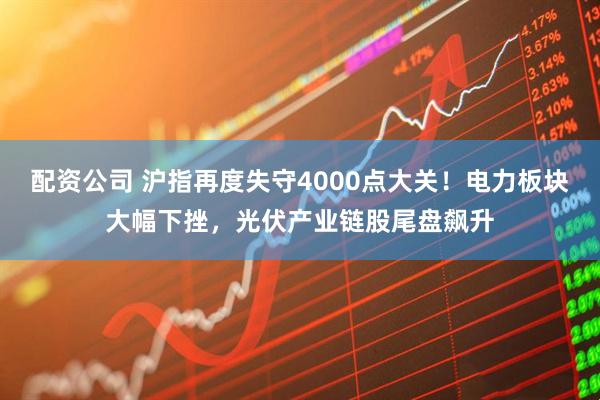 配资公司 沪指再度失守4000点大关！电力板块大幅下挫，光伏产业链股尾盘飙升