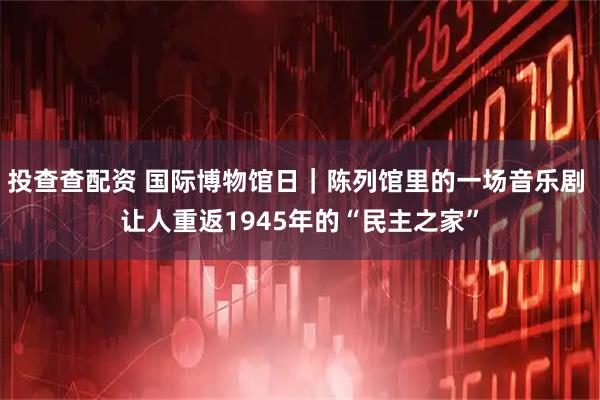 投查查配资 国际博物馆日｜陈列馆里的一场音乐剧 让人重返1945年的“民主之家”