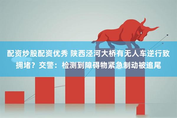 配资炒股配资优秀 陕西泾河大桥有无人车逆行致拥堵？交警：检测到障碍物紧急制动被追尾