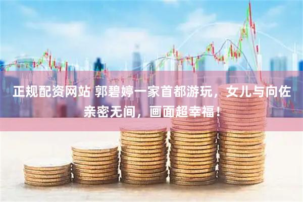 正规配资网站 郭碧婷一家首都游玩，女儿与向佐亲密无间，画面超幸福！