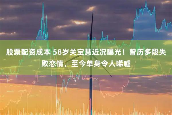 股票配资成本 58岁关宝慧近况曝光！曾历多段失败恋情，至今单身令人唏嘘